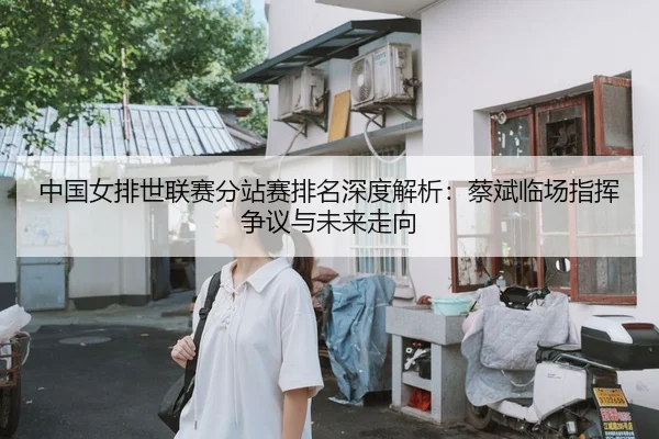 中国女排世联赛分站赛排名深度解析：蔡斌临场指挥争议与未来走向